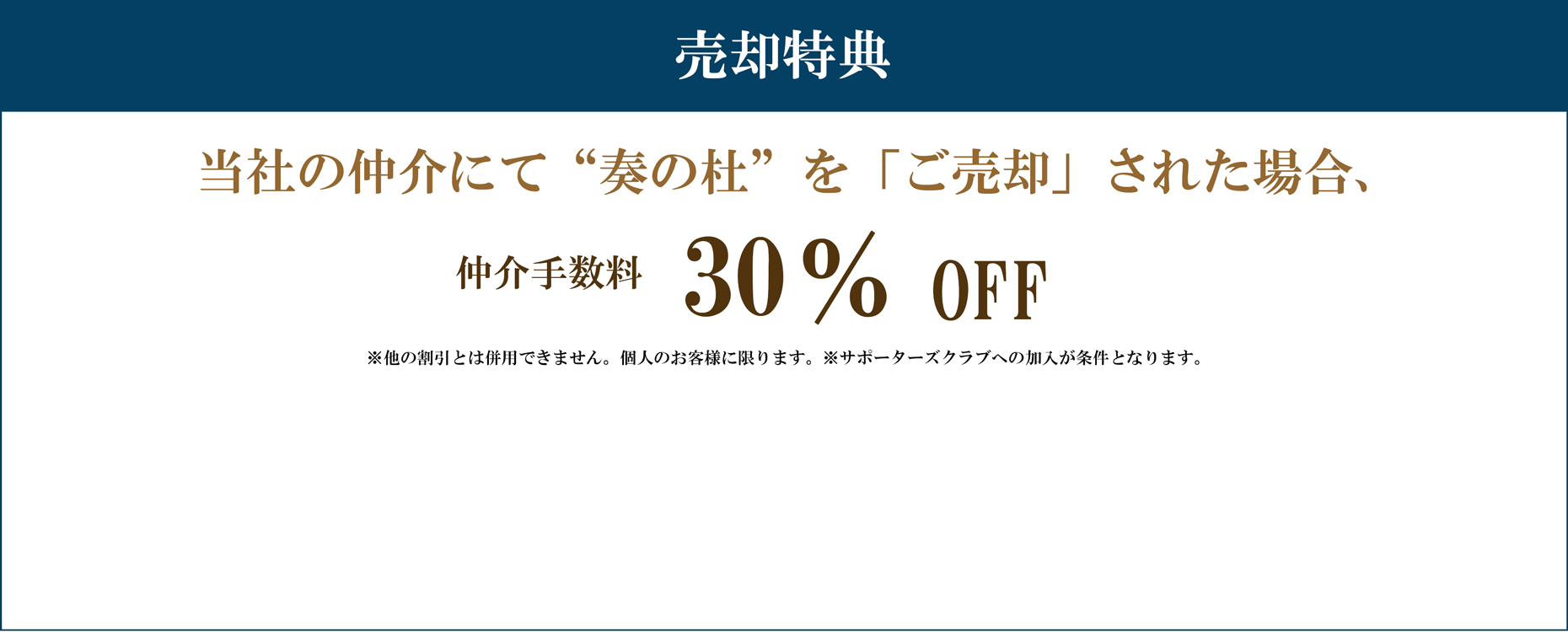 売却特典 当社の仲介にて“奏の杜”を「ご売却」された場合 仲介手数料　30%割引 注意事項 ※他の割引とは併用できません。個人のお客様に限ります。※サポーターズクラブへの加入が条件となります。